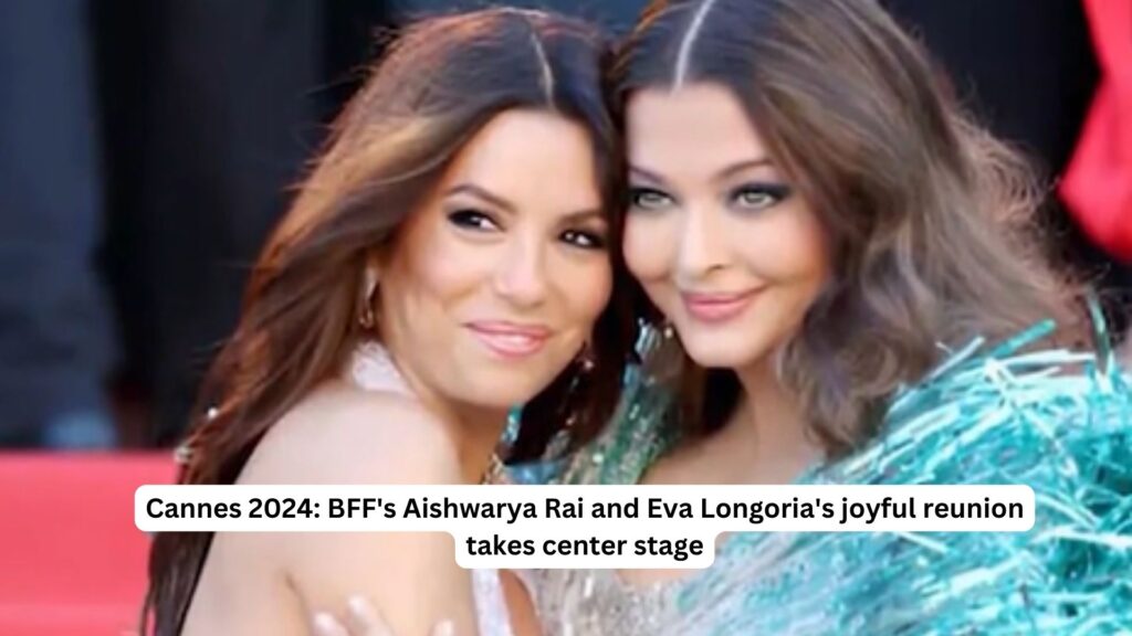 Cannes 2024: bff's aishwarya rai and eva longoria's joyful reunion takes center stage